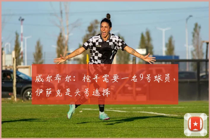 威尔希尔：枪手需要一名9号球员，伊萨克是头号选择