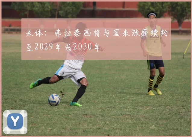 米体：弗拉泰西将与国米涨薪续约至2029年或2030年