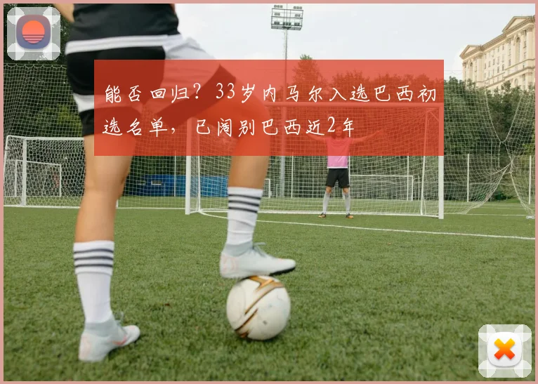 能否回归？33岁内马尔入选巴西初选名单，已阔别巴西近2年